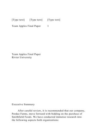 [Type text] [Type text] [Type text]
Team Apples Final Paper 1
Team Apples Final Paper
Rivier University
Executive Summary
After careful review, it is recommended that our company,
Perdue Farms, move forward with bidding on the purchase of
Smithfield Foods. We have conducted immense research into
the following aspects both organizations:
 