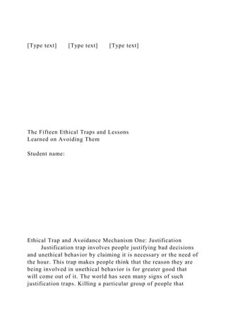 [Type text] [Type text] [Type text]
The Fifteen Ethical Traps and Lessons
Learned on Avoiding Them
Student name:
Ethical Trap and Avoidance Mechanism One: Justification
Justification trap involves people justifying bad decisions
and unethical behavior by claiming it is necessary or the need of
the hour. This trap makes people think that the reason they are
being involved in unethical behavior is for greater good that
will come out of it. The world has seen many signs of such
justification traps. Killing a particular group of people that
 