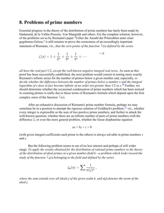 8. Problems of prime numbers
Essential progress in the theory of the distribution of prime numbers has lately been made by
Hadamard, de la Vallée-Poussin, Von Mangoldt and others. For the complete solution, however,
of the problems set us by Riemann's paper "Ueber die Anzahl der Primzahlen unter einer
gegebenen Grösse," it still remains to prove the correctness of an exceedingly important
statement of Riemann, viz., that the zero points of the function (s) defined by the series
= 0
all have the real part 1/2, except the well-known negative integral real zeros. As soon as this
proof has been successfully established, the next problem would consist in testing more exactly
Riemann's infinite series for the number of primes below a given number and, especially, to
decide whether the difference between the number of primes below a number x and the integral
logarithm of x does in fact become infinite of an order not greater than 1/2 in x.20
Further, we
should determine whether the occasional condensation of prime numbers which has been noticed
in counting primes is really due to those terms of Riemann's formula which depend upon the first
complex zeros of the function (s).
After an exhaustive discussion of Riemann's prime number formula, perhaps we may
sometime be in a position to attempt the rigorous solution of Goldbach's problem,21
viz., whether
every integer is expressible as the sum of two positive prime numbers; and further to attack the
well-known question, whether there are an infinite number of pairs of prime numbers with the
difference 2, or even the more general problem, whether the linear diophantine equation
ax + by + c = 0
(with given integral coefficients each prime to the others) is always solvable in prime numbers x
and y.
But the following problem seems to me of no less interest and perhaps of still wider
range: To apply the results obtained for the distribution of rational prime numbers to the theory
of the distribution of ideal primes in a given number-field k—a problem which looks toward the
study of the function k(s) belonging to the field and defined by the series
where the sum extends over all ideals j of the given realm k, and n(j) denotes the norm of the
ideal j.
 