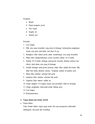 26
Peralatan:
a. Bantal
b. Papan pengatur posisi
c. Tisu wajah
d. Segelas air
e. Sputum pol
Prosedur:
1. Cuci tangan
2. Pilih area yang tersumbat yang akan di drainage berdasarkan pengkajian
semua area paru, data klinis dan chest X-ray.
3. Baringkan klien dalam posisi untuk mendrainage area yang tersumbat.
4. Minta klien mempertahankan posisi tersebut selama 10-15 menit.
5. Selama 10-15 menit drainage pada posisi tersebut, lakukan perkusi dan
vibrasi dada diatas area yang di drainage
6. Setelah drainage pada posisi pertama, minta klien duduk dan batuk. Bila
tidak bisa batuk, lakukan suction. Tampung sputum di sputum spot.
7. Minta klien istirahat sebentar bila perlu
8. Anjurkan klien istirahat sebentar bila perlu.
9. Anjurkan klien minum sedikit air.
10. Ulangi langkah 3-8 sampai semua area tersumbat telah ter drainage
11. Ulangi pengkajian dada pada semua bidang paru.
12. Cuci tangan
13. Dokumentasikan
3. Napas dalam dan batuk efektif
a. Napas dalam
Yaitu bentuk latihan napas yang terdiri dari atas pernapasan abdominal
(diafragma) dan purse lips breathing.
 
