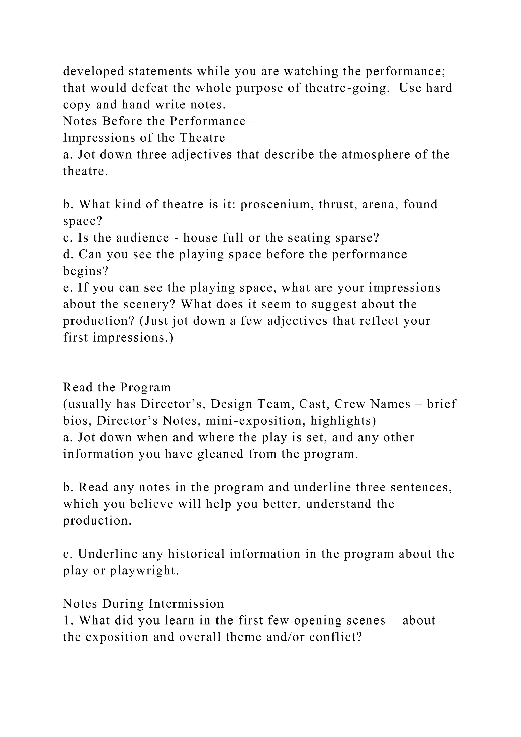 developed statements while you are watching the performance;
that would defeat the whole purpose of theatre-going. Use hard
copy and hand write notes.
Notes Before the Performance –
Impressions of the Theatre
a. Jot down three adjectives that describe the atmosphere of the
theatre.
b. What kind of theatre is it: proscenium, thrust, arena, found
space?
c. Is the audience - house full or the seating sparse?
d. Can you see the playing space before the performance
begins?
e. If you can see the playing space, what are your impressions
about the scenery? What does it seem to suggest about the
production? (Just jot down a few adjectives that reflect your
first impressions.)
Read the Program
(usually has Director’s, Design Team, Cast, Crew Names – brief
bios, Director’s Notes, mini-exposition, highlights)
a. Jot down when and where the play is set, and any other
information you have gleaned from the program.
b. Read any notes in the program and underline three sentences,
which you believe will help you better, understand the
production.
c. Underline any historical information in the program about the
play or playwright.
Notes During Intermission
1. What did you learn in the first few opening scenes – about
the exposition and overall theme and/or conflict?
 