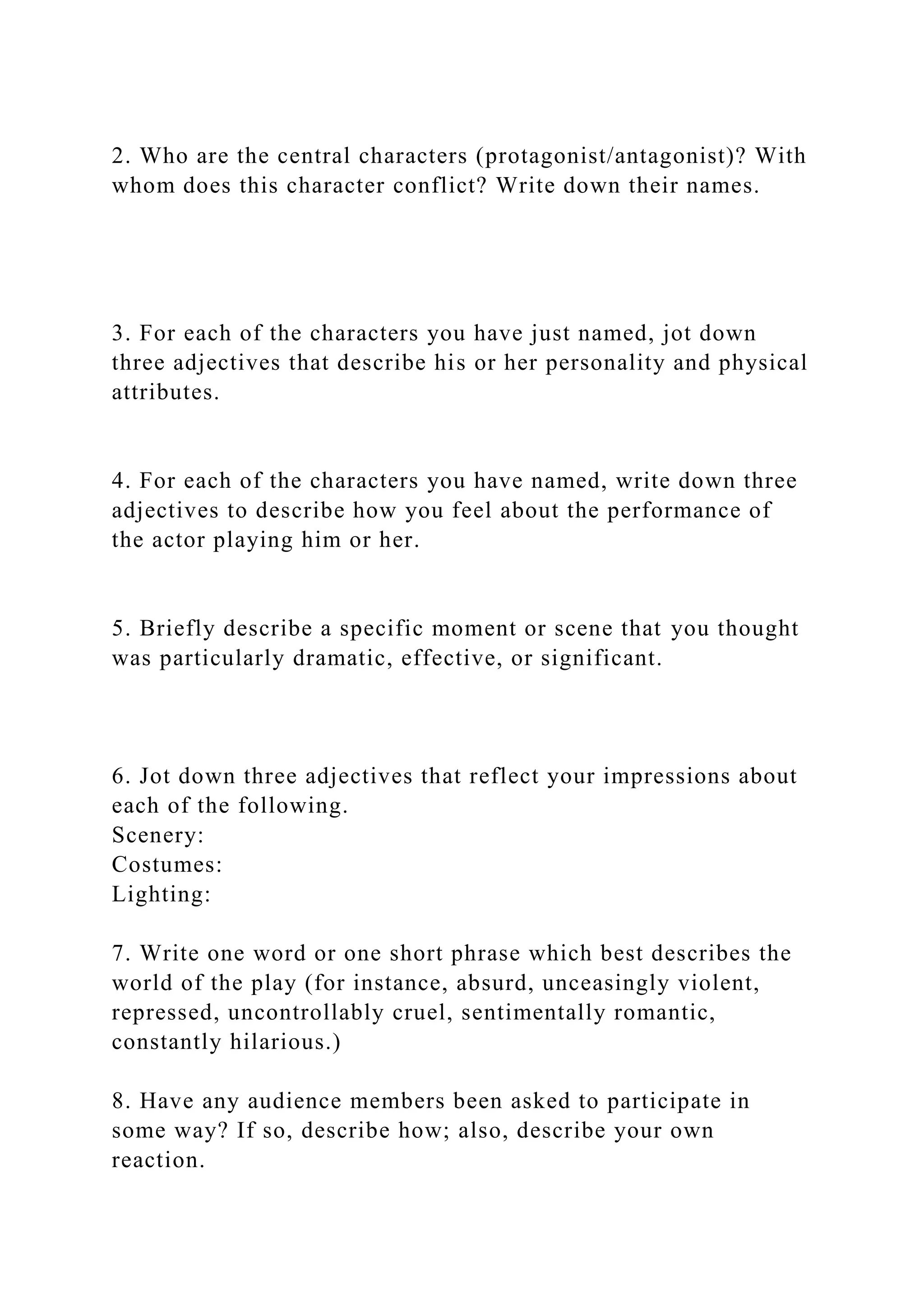 2. Who are the central characters (protagonist/antagonist)? With
whom does this character conflict? Write down their names.
3. For each of the characters you have just named, jot down
three adjectives that describe his or her personality and physical
attributes.
4. For each of the characters you have named, write down three
adjectives to describe how you feel about the performance of
the actor playing him or her.
5. Briefly describe a specific moment or scene that you thought
was particularly dramatic, effective, or significant.
6. Jot down three adjectives that reflect your impressions about
each of the following.
Scenery:
Costumes:
Lighting:
7. Write one word or one short phrase which best describes the
world of the play (for instance, absurd, unceasingly violent,
repressed, uncontrollably cruel, sentimentally romantic,
constantly hilarious.)
8. Have any audience members been asked to participate in
some way? If so, describe how; also, describe your own
reaction.
 