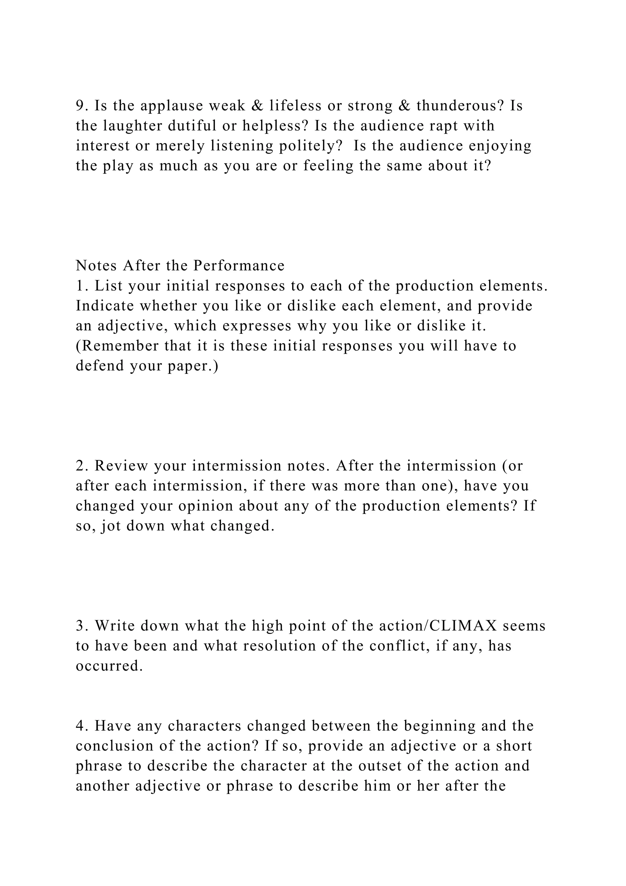 9. Is the applause weak & lifeless or strong & thunderous? Is
the laughter dutiful or helpless? Is the audience rapt with
interest or merely listening politely? Is the audience enjoying
the play as much as you are or feeling the same about it?
Notes After the Performance
1. List your initial responses to each of the production elements.
Indicate whether you like or dislike each element, and provide
an adjective, which expresses why you like or dislike it.
(Remember that it is these initial responses you will have to
defend your paper.)
2. Review your intermission notes. After the intermission (or
after each intermission, if there was more than one), have you
changed your opinion about any of the production elements? If
so, jot down what changed.
3. Write down what the high point of the action/CLIMAX seems
to have been and what resolution of the conflict, if any, has
occurred.
4. Have any characters changed between the beginning and the
conclusion of the action? If so, provide an adjective or a short
phrase to describe the character at the outset of the action and
another adjective or phrase to describe him or her after the
 