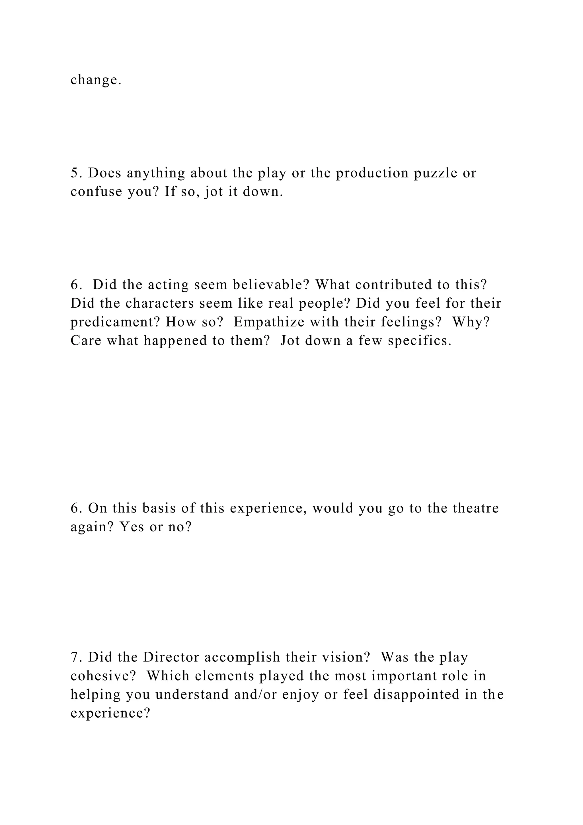 change.
5. Does anything about the play or the production puzzle or
confuse you? If so, jot it down.
6. Did the acting seem believable? What contributed to this?
Did the characters seem like real people? Did you feel for their
predicament? How so? Empathize with their feelings? Why?
Care what happened to them? Jot down a few specifics.
6. On this basis of this experience, would you go to the theatre
again? Yes or no?
7. Did the Director accomplish their vision? Was the play
cohesive? Which elements played the most important role in
helping you understand and/or enjoy or feel disappointed in the
experience?
 