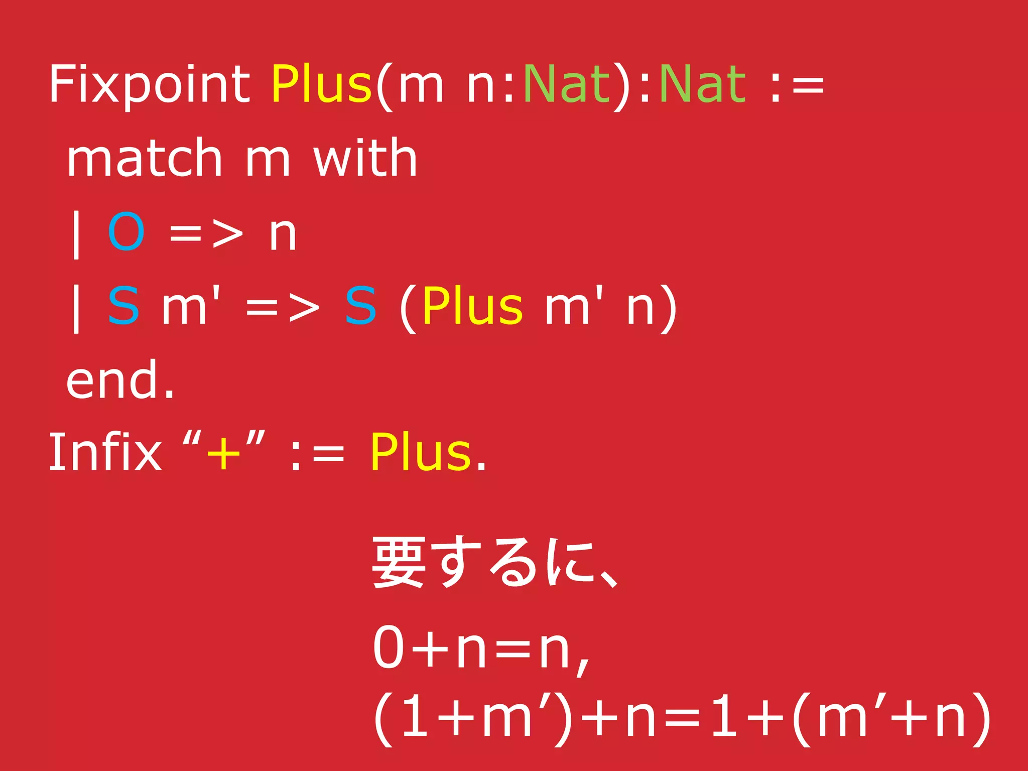 Fixpoint Plus(m n:Nat):Nat :=
match m with
| O => n
| S m' => S (Plus m' n)
end.
Infix + := Plus.
0+n=n,
(1+m’)+n=1+(m’+n)
 