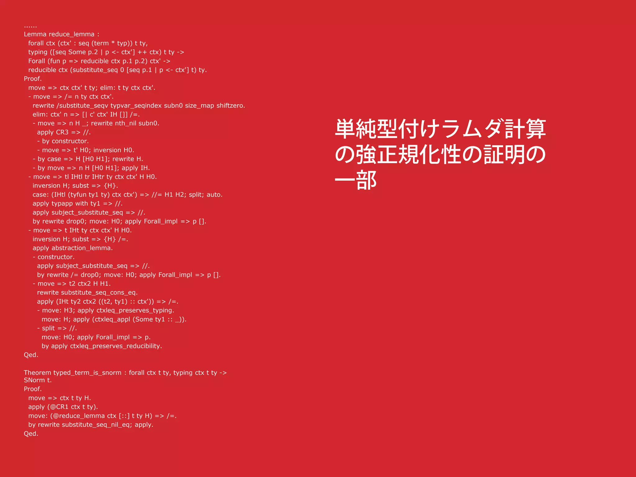 ......
Lemma reduce_lemma :
forall ctx (ctx' : seq (term * typ)) t ty,
typing ([seq Some p.2 | p <- ctx'] ++ ctx) t ty ->
Forall (fun p => reducible ctx p.1 p.2) ctx' ->
reducible ctx (substitute_seq 0 [seq p.1 | p <- ctx'] t) ty.
Proof.
move => ctx ctx' t ty; elim: t ty ctx ctx'.
- move => /= n ty ctx ctx'.
rewrite /substitute_seqv typvar_seqindex subn0 size_map shiftzero.
elim: ctx' n => [| c' ctx' IH []] /=.
- move => n H _; rewrite nth_nil subn0.
apply CR3 => //.
- by constructor.
- move => t' H0; inversion H0.
- by case => H [H0 H1]; rewrite H.
- by move => n H [H0 H1]; apply IH.
- move => tl IHtl tr IHtr ty ctx ctx' H H0.
inversion H; subst => {H}.
case: (IHtl (tyfun ty1 ty) ctx ctx') => //= H1 H2; split; auto.
apply typapp with ty1 => //.
apply subject_substitute_seq => //.
by rewrite drop0; move: H0; apply Forall_impl => p [].
- move => t IHt ty ctx ctx' H H0.
inversion H; subst => {H} /=.
apply abstraction_lemma.
- constructor.
apply subject_substitute_seq => //.
by rewrite /= drop0; move: H0; apply Forall_impl => p [].
- move => t2 ctx2 H H1.
rewrite substitute_seq_cons_eq.
apply (IHt ty2 ctx2 ((t2, ty1) :: ctx')) => /=.
- move: H3; apply ctxleq_preserves_typing.
move: H; apply (ctxleq_appl (Some ty1 :: _)).
- split => //.
move: H0; apply Forall_impl => p.
by apply ctxleq_preserves_reducibility.
Qed.
Theorem typed_term_is_snorm : forall ctx t ty, typing ctx t ty ->
SNorm t.
Proof.
move => ctx t ty H.
apply (@CR1 ctx t ty).
move: (@reduce_lemma ctx [::] t ty H) => /=.
by rewrite substitute_seq_nil_eq; apply.
Qed.
 