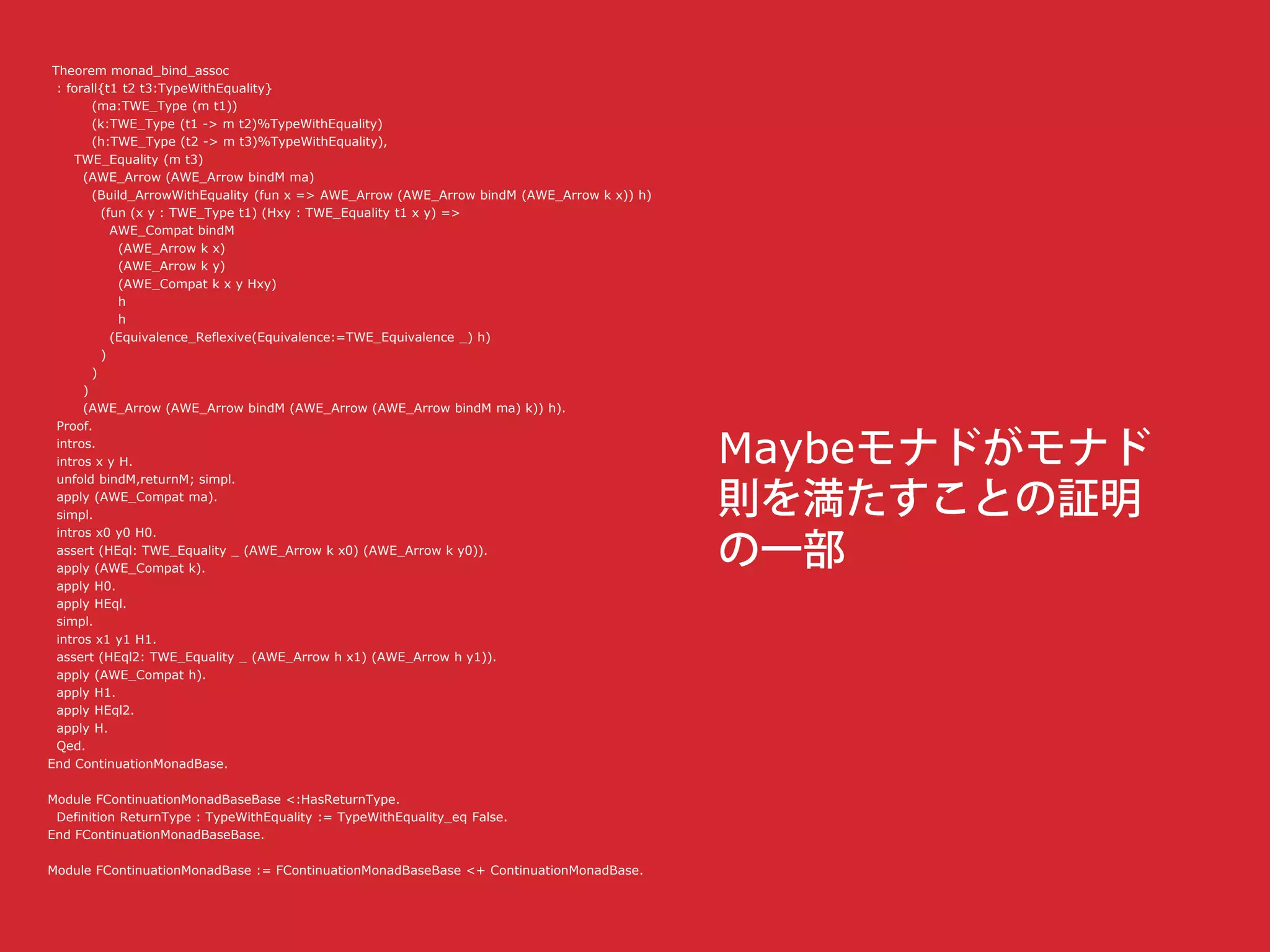 Theorem monad_bind_assoc
: forall{t1 t2 t3:TypeWithEquality}
(ma:TWE_Type (m t1))
(k:TWE_Type (t1 -> m t2)%TypeWithEquality)
(h:TWE_Type (t2 -> m t3)%TypeWithEquality),
TWE_Equality (m t3)
(AWE_Arrow (AWE_Arrow bindM ma)
(Build_ArrowWithEquality (fun x => AWE_Arrow (AWE_Arrow bindM (AWE_Arrow k x)) h)
(fun (x y : TWE_Type t1) (Hxy : TWE_Equality t1 x y) =>
AWE_Compat bindM
(AWE_Arrow k x)
(AWE_Arrow k y)
(AWE_Compat k x y Hxy)
h
h
(Equivalence_Reflexive(Equivalence:=TWE_Equivalence _) h)
)
)
)
(AWE_Arrow (AWE_Arrow bindM (AWE_Arrow (AWE_Arrow bindM ma) k)) h).
Proof.
intros.
intros x y H.
unfold bindM,returnM; simpl.
apply (AWE_Compat ma).
simpl.
intros x0 y0 H0.
assert (HEql: TWE_Equality _ (AWE_Arrow k x0) (AWE_Arrow k y0)).
apply (AWE_Compat k).
apply H0.
apply HEql.
simpl.
intros x1 y1 H1.
assert (HEql2: TWE_Equality _ (AWE_Arrow h x1) (AWE_Arrow h y1)).
apply (AWE_Compat h).
apply H1.
apply HEql2.
apply H.
Qed.
End ContinuationMonadBase.
Module FContinuationMonadBaseBase <:HasReturnType.
Definition ReturnType : TypeWithEquality := TypeWithEquality_eq False.
End FContinuationMonadBaseBase.
Module FContinuationMonadBase := FContinuationMonadBaseBase <+ ContinuationMonadBase.
Maybe
 