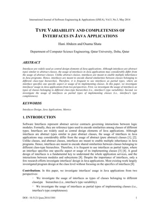 International Journal of Software Engineering & Applications (IJSEA), Vol.5, No.3, May 2014
DOI : 10.5121/ijsea.2014.5301 1
TYPE VARIABILITY AND COMPLETENESS OF
INTERFACES IN JAVA APPLICATIONS
Hani Abdeen and Osama Shata
Department of Computer Science Engineering, Qatar University, Doha, Qatar
ABSTRACT
Interfaces are widely used as central design elements of Java applications. Although interfaces are abstract
types similar to abstract classes, the usage of interfaces in Java applications may considerably differ from
the usage of abstract classes. Unlike abstract classes, interfaces are meant to enable multiple inheritance
in Java programs. Hence, interfaces are meant to encode shared similarities between classes belonging to
different class-type hierarchies. Therefore, it is frequent to use interfaces as partial types, where an
interface specifies one specific aspect or usage of its implementing classes. In this paper, we investigate
interfaces' usage in Java applications from two perspectives. First, we investigate the usage of interfaces as
types of classes belonging to different class-type hierarchies (i.e., interface's type variability). Second, we
investigate the usage of interfaces as partial types of implementing classes (i.e., interface's type
completeness).
KEYWORDS
Interfaces Design, Java Applications, Metrics
1. INTRODUCTION
Software Interfaces represent abstract service contracts governing interactions between logic
modules. Formally, they are reference types used to encode similarities among classes of different
types. Interfaces are widely used as central design elements of Java applications. Although
interfaces are abstract types similar to pure abstract classes, the usage of interfaces in Java
applications may considerably differ from the usage of abstract (pure abstract) classes [1], [2].
Unlike classes, and abstract classes, interfaces are meant to enable multiple inheritance in Java
programs. Hence, interfaces are meant to encode shared similarities between classes belonging to
different class-type hierarchies. Therefore, it is frequent to use interfaces as partial types, where
an interface specifies one specific aspect or usage of its implementing classes [3] [4]. A good
design of interfaces is a fundamental key to understand the whole application services, and the
interactions between modules and subsystems [8]. Despite the importance of interfaces, only a
few research efforts investigate interfaces' design in Java applications. Most existing work largely
investigated program design at the class level without focusing on the specifics of interfaces [8].
Contributions. In this paper, we investigate interfaces' usage in Java applications from two
perspectives:
・ We investigate the usage of interfaces as types of classes belonging to different
classtype hierarchies (i.e., interface's type variability).
・ We investigate the usage of interfaces as partial types of implementing classes (i.e.,
interface's type completeness).
 