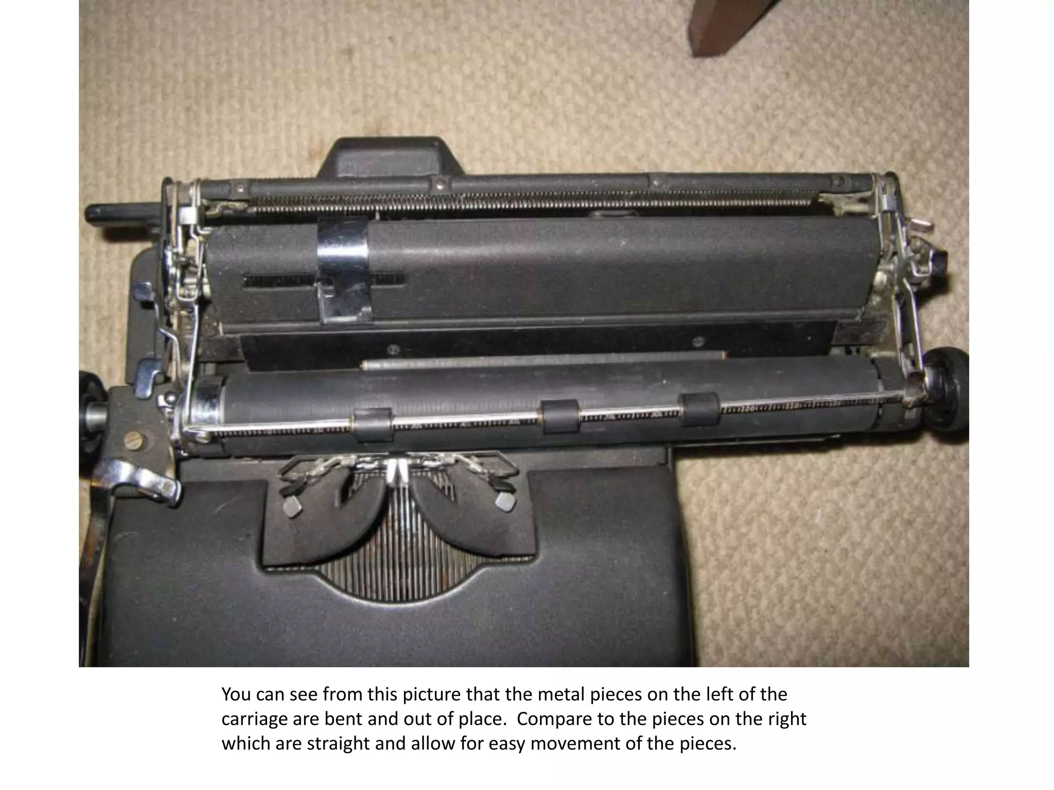 You can see from this picture that the metal pieces on the left of the carriage are bent and out of place.  Compare to the pieces on the right which are straight and allow for easy movement of the pieces.