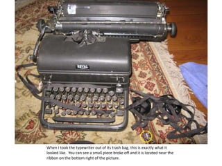 When I took the typewriter out of its trash bag, this is exactly what it looked like.  You can see a small piece broke off and it is located near the ribbon on the bottom right of the picture. 