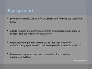 Background
•   Several companies such as AFAX Business and Swintec use typewriters
    daily.


•   A large number of government agencies and schools (elementary to
    college) still use typewriters exclusively.


•   Mayor Bloomberg of NYC attests to the fact that typewriter
    manufacturing agencies will continue to provide a valuable service.*


•   Government agencies continue to issue bids for typewriter
    suppliers/providers.
                                                                 *http://goo.gl/z0lb9
 