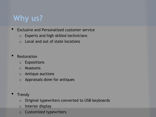 Why us?
•   Exclusive and Personalized customer service
     o Experts and high skilled technicians
     o Local and out of state locations


•   Restoration
     o Expositions
     o Museums
     o Antique auctions
     o Appraisals done for antiques


•   Trendy
     o Original typewriters converted to USB keyboards
     o Interior display
     o Customized typewriters
 