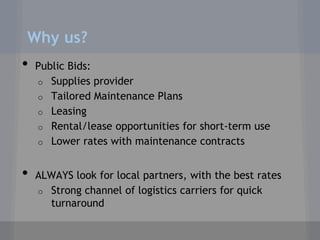 Why us?
•   Public Bids:
    o Supplies provider
    o Tailored Maintenance Plans
    o Leasing
    o Rental/lease opportunities for short-term use
    o Lower rates with maintenance contracts


•   ALWAYS look for local partners, with the best rates
    o Strong channel of logistics carriers for quick
      turnaround
 