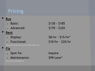 Pricing
•   Buy
    o Basic:                                                          $130 - $185
    o Advanced:                                                       $170 - $320
•   Rent
    o Display:                                                        $8/hr - $15/hr*
    o Functional:                                                     $10/hr - $20/hr
    *Non-operational typewriters only to be used for display/props.


•   Fix
     o Spot fix:                                                      Inquire
     o Maintenance:                                                   $99/year*
    *Parts serviced and provided by us.
 