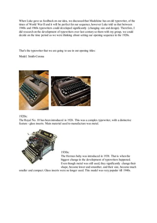 When Luke gave us feedback on our idea, we discussed that Madeleine has an old typewriter, of the
times of World War II and it will be perfect for our sequence,however Luke told us that between
1940s and 1960s typewriters could developed significantly (changing size and design). Therefore, I
did research on the development of typewriters over last century so them with my group, we could
decide on the time period as we were thinking about setting our opening sequence in the 1920s.
That's the typewriter that we are going to use in out opening titles:
Model: Smith-Corona
1920s:
The Royal No. 10 has been introduced in 1926. This was a complex typewriter, with a distinctive
feature - glass inserts. Main material used to manufacture was metal.
1930s:
The Hermes baby was introduced in 1938. That is when the
biggest change in the development of typewriters happened.
Even though metal was still used, they significantly change their
shape, became lower and smoother, and their size, became much
smaller and compact. Glass inserts were no longer used. This model was very popular till 1940s.
 
