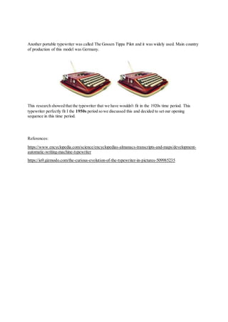 Another portable typewriter was called The Gossen Tippa Pilot and it was widely used. Main country
of production of this model was Germany.
This research showed that the typewriter that we have wouldn't fit in the 1920s time period. This
typewriter perfectly fit I the 1950s period so we discussed this and decided to set our opening
sequence in this time period.
References:
https://www.encyclopedia.com/science/encyclopedias-almanacs-transcripts-and-maps/development-
automatic-writing-machine-typewriter
https://io9.gizmodo.com/the-curious-evolution-of-the-typewriter-in-pictures-509985235
 