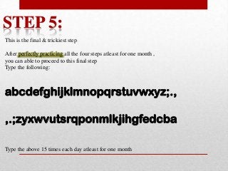 STEP 5:
This is the final & trickiest step

After perfectly practicing all the four steps atleast for one month ,
you can able to proceed to this final step
Type the following:

abcdefghijklmnopqrstuvwxyz;.,
,.;zyxwvutsrqponmlkjihgfedcba
Type the above 15 times each day atleast for one month

 