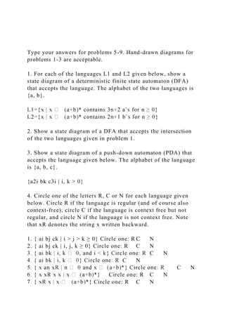Type your answers for problems 5-9. Hand-drawn diagrams for
problems 1-3 are acceptable.
1. For each of the languages L1 and L2 given below, show a
state diagram of a deterministic finite state automaton (DFA)
that accepts the language. The alphabet of the two languages is
{a, b}.
2. Show a state diagram of a DFA that accepts the intersection
of the two languages given in problem 1.
3. Show a state diagram of a push-down automaton (PDA) that
accepts the language given below. The alphabet of the language
is {a, b, c}.
{a2i bk c3i | i, k > 0}
4. Circle one of the letters R, C or N for each language given
below. Circle R if the language is regular (and of course also
context-free), circle C if the language is context free but not
regular, and circle N if the language is not context free. Note
that xR denotes the string x written backward.
1. { ai bj ck | i > j > k ≥ 0} Circle one: R C N
2. { ai bj ck | i, j, k ≥ 0} Circle one: R C N
C N
C N
C N
Circle one: R C N
Circle one: R C N
 