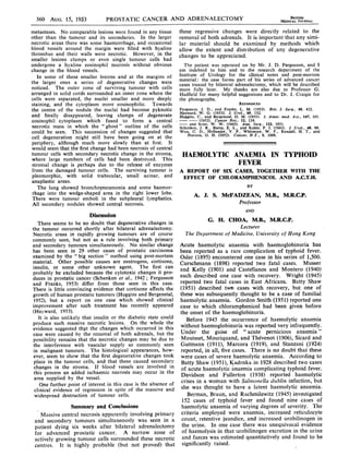 360 AUG. 15, 1953             PROSTATIC CANCER AND ADRENALECTOMY                                                       BiCORITIS
                                                                                                                    MEDICAL JOURNAL

metastases. No comparable lesions were found in any tissue      these regressive changes were directly related to the
other than the tumour and its secondaries. In the larger        removal of both adrenals. It is important that any simi-
necrotic areas there was some haemorrhage, and occasional       lar material should be examined by methods which
blood vessels around the margin were filled with hyaline        allow the extent and distribution of any degenerative
thrombus and their walls were necrotic. However, in the         changes to be appreciated.
smaller lesions clumps or even single tumour cells had
undergone a hyaline eosinophil necrosis without obvious           The patient was operated on by Mr. J. D. Fergusson, and I
change in the blood vessels.                                    am indebted to him and to the research department of the
   In some of these smaller lesions and at the margins of       Institute of Urology for the clinical notes and post-mortem
the larger ones a series of degenerative changes were           material: the case forms part of his series of advanced cancer
                                                                cases treated by bilateral adrenalectomy, which will be described
noticed. The outer zone of surviving tumour with cells          more fully later. My thanks are also due to Professor G.
arranged in solid cords surrounded an inner zone where the      Hadfield for many helpful suggestions and to Dr. J. Craigie for
cells were separated, the nuclei smaller and more deeply        the photographs.
staining, and the cytoplasm more eosinophilic. Towards                                         REFERENCES
the centre of the nodule the nuclei had become pyknotic         Fergusson, J. D., and Franks, L. M.- (1953). Brit. J. Surg., 40, 422.
                                                                Hayward, W. G. (1953). J. Urol., 69, 152.
and finally disappeared, leaving clumps of degenerate           Huggins, C.. and Bergenstal, D. M. (1951). J. Amer. med. Ass., 147, 101.
eosinophil cytoplasm which fused to form a central              -         (1952). Cancer Res., 12, 134.
                                                                - and Scott, W. W. (1945). Ann. Surg., 122, 1031.
necrotic mass in which the "ghost" outline of the cells         Schenken, J. R., Burns, E. L., and Kahle, P. J. (1942). J. Urol., 48, 99.
could be seen. This succession of changes suggested that        West, C. D., Hollander, V. P., Whitmore, W. F., Randall, H. T., and
                                                                    Pearson, 0. H. (1952). Cancer, N.Y., 5, 1009.
cell degeneration might still have been going on at the
periphery, although much more slowly than at first. It
would seem that the first change had been necrosis of central
tumour cells with secondary necrotic change in the stroma,
where large numbers of cells had been destroyed. This
                                                                 HAEMOLYTIC ANAEMIA IN TYPHOII)
stromal change is perhaps due to the release of enzymes                      FEVER
from the damaged tumour cells. The surviving tumour is          A REPORT OF SIX CASES, TOGETHER WITH THE
pleomorphic, with solid trabecular, small acinar. and            EFFECT OF CHLORAMPHENICOL AND A.C.T.H.
anaplastic areas.
   The lung showed bronchopneumonia and some haemor-                                               BY
rhage into the wedge-shaped area in the right lower lobe.              A. J. S. McFADZEAN, M.B., M.R.C.P.
There were tumour emboli in the subpleural lymphatics.
All secondary nodules showed central necrosis.                                                 Professor
                                                                                                  AND
                         Discussion
   There seems to be no doubt that degenerative changes in
                                                                              G. H. CHOA, M.B., M.R.C.P.
the tumour occurred shortly after bilateral adrenalectomy.                               Lecturer
Necrotic areas in rapidly growing tumours are of course            The Department of Medicine, University of Hong Kong
commonly seen, but not as a rule involving both primary
and secondary tumours simultaneously. No similar change Acute haemolytic anaemia with haemoglobinuria has
has been seen in 29 other cases of prostatic carcinoma been reported as a rare complication of typhoid fever.
examined by the " big section" method using post-mortem Osler (1895) encountered one case in his series of 1,500.
material. Other possible causes are oestrogens, cortisone, Curschmann (1898) reported two fatal cases. Musser
insulin, or some other unknown agent. The first can and Kelly (1901) and Castellanos and Montero (1940)
probably be excluded because the cytotoxic changes it pro- each described one case with recovery. Wright (1945)
duces in prostatic cancer (Schenken et al., 1942; Fergusson
and Franks, 1953) differ from those seen in this case. reported two fatal cases in East Africans. Batty Shaw
There is little convincing evidence that cortisone affects the (1951) described two cases with recovery, but one of
growth of human prostatic tumours (Huggins and Bergenstal, these was subsequently thought to be a case of familial
1952), but a report on one case which showed clinical haemolytic anaemia. Gordon Smith (1951) reported one
improvement after such treatment has recentlW appeared case to which chloramphenicol had been given before
(Hayward, 1953).                                                 the onset of the haemoglobinuria.
   It is also unlikely that insulin or the diabetic state could     Before 1945 the occurrence of haemolytic anaemia
produce such massive necrotic lesions. On the whole the without haemoglobinuria was reported very infrequently.
evidence suggested    that the changes which occurred in this
case were caused by the removal of both adrenals, but the Under the guise of " acute pernicious anaemia"
possibility remains that the necrotic changes may be due to Mouisset, Mouriquand, and Thevenot (1906), Sicard and
the interference with vascular supply so commonly seen Gutmann (1911), Marcora (1919), and Stanzani (1924)
in malignant tumours. The histological appearances, how- reported, in all, five cases. There is no doubt that these
ever, seem to show that the first degenerative changes took were cases of severe haemolytic anaemia. According to
place in the tumour cells, and that these caused secondary Batty Shaw (1951), Kadrnka in 1928 described two cases
 changes in the stroma. If blood vessels are involved in of acute haemolytic anaemia complicating typhoid fever.
 this process an added ischaemic necrosis may occur in the Davidson and Fullerton (1938) reported haemolytic
 area supplied by the vessel.
                                                                 crises in a woman with Salmonella duiblin infection, but
    One further point of interest in this case is the absence of
 clinical evidence of regression in spite of the massive and she was thought to have a latent haemolytic anaemia.
 widespread destruction of tumour cells.                            Berman, Braun, and Rachmilewitz (1945) investigated
                                                                  152 cases of typhoid fever and found nine cases of
                Summary and Conclusions                   haemolytic anaemia of varying degrees of severity. The
    Massive central necrosis apparently involving primary criteria employed were anaemia, increased reticulocyte
 and secondary tumours simultaneously was seen in a count, retentive jaundice, and increased urobilinogen in
                                                                                             unequivocal evidence
 patient dying six weeks after bilateral adrenalectomy the urine. In one case there was excretion in the urine
 for advanced prostatic cancer. A narrow zone of          of haemolysis in that urobilinogen
 actively growing tumour cells surrounded these necrotic and faeces was estimated quantitatively and found to be
 centres. It is highly probable (but not proved) that significantly raised.
 