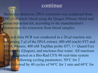 continue
Molecular detection. DNA extraction was conducted from
200 μl of whole blood using the Qiagen DNeasy blood and
tissue extraction kit, according to the manufacturer's
instructions for extraction from blood samples.
The real-time PCR was conducted in a 20-μl reaction mix
containing 2 μl of the DNA extract, 400 nM (each) ST5 and
ST6A primers, 400 nM TaqMan probe ST7, 1× QuantiTect
Mastermix (Qiagen), and nuclease-free water. All reactions
were conducted on a Bio-Rad CFX-96 real-time system
with the following cycling parameters: 50°C for 2
min, followed by 40 cycles of 94°C for 1 min and 60°C for
1-minute
 