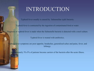 INTRODUCTION
Typhoid fever usually is caused by Salmonellae typhi bacteria.
Typhoid fever is contracted by the ingestion of contaminated food or water.
Diagnosis of typhoid fever is made when the Salmonella bacteria is detected with a stool culture.
Typhoid fever is treated with antibiotics.
Typhoid fever symptoms are poor appetite, headaches, generalized aches and pains, fever, and
lethargy.
Approximately 3%-5% of patients become carriers of the bacteria after the acute illness.
 