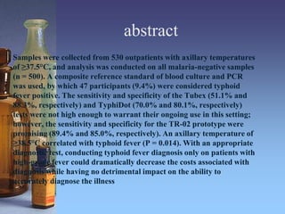 abstract
Samples were collected from 530 outpatients with axillary temperatures
of ≥37.5°C, and analysis was conducted on all malaria-negative samples
(n = 500). A composite reference standard of blood culture and PCR
was used, by which 47 participants (9.4%) were considered typhoid
fever positive. The sensitivity and specificity of the Tubex (51.1% and
88.3%, respectively) and TyphiDot (70.0% and 80.1%, respectively)
tests were not high enough to warrant their ongoing use in this setting;
however, the sensitivity and specificity for the TR-02 prototype were
promising (89.4% and 85.0%, respectively). An axillary temperature of
≥38.5°C correlated with typhoid fever (P = 0.014). With an appropriate
diagnostic test, conducting typhoid fever diagnosis only on patients with
high-grade fever could dramatically decrease the costs associated with
diagnosis while having no detrimental impact on the ability to
accurately diagnose the illness.
 
