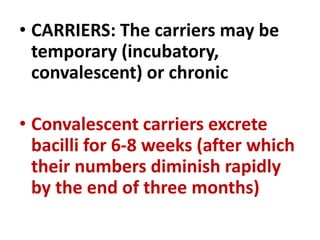 • CARRIERS: The carriers may be
temporary (incubatory,
convalescent) or chronic
• Convalescent carriers excrete
bacilli for 6-8 weeks (after which
their numbers diminish rapidly
by the end of three months)
 