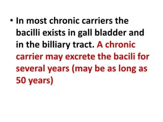 • In most chronic carriers the
bacilli exists in gall bladder and
in the billiary tract. A chronic
carrier may excrete the bacili for
several years (may be as long as
50 years)
 