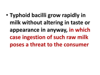 • Typhoid bacilli grow rapidly in
milk without altering in taste or
appearance in anyway, in which
case ingestion of such raw milk
poses a threat to the consumer
 