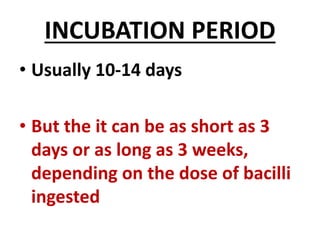 INCUBATION PERIOD
• Usually 10-14 days
• But the it can be as short as 3
days or as long as 3 weeks,
depending on the dose of bacilli
ingested
 