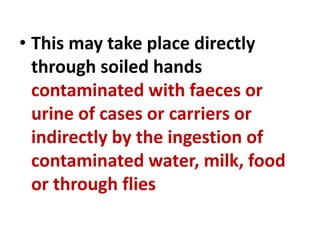 • This may take place directly
through soiled hands
contaminated with faeces or
urine of cases or carriers or
indirectly by the ingestion of
contaminated water, milk, food
or through flies
 