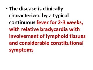 • The disease is clinically
characterized by a typical
continuous fever for 2-3 weeks,
with relative bradycardia with
involvement of lymphoid tissues
and considerable constitutional
symptoms
 