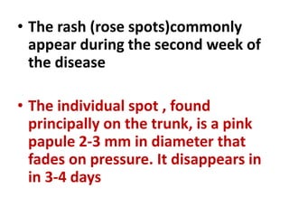 • The rash (rose spots)commonly
appear during the second week of
the disease
• The individual spot , found
principally on the trunk, is a pink
papule 2-3 mm in diameter that
fades on pressure. It disappears in
in 3-4 days
 