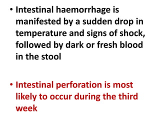 • Intestinal haemorrhage is
manifested by a sudden drop in
temperature and signs of shock,
followed by dark or fresh blood
in the stool
• Intestinal perforation is most
likely to occur during the third
week
 