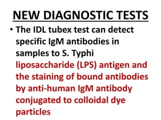 NEW DIAGNOSTIC TESTS
• The IDL tubex test can detect
specific IgM antibodies in
samples to S. Typhi
liposaccharide (LPS) antigen and
the staining of bound antibodies
by anti-human IgM antibody
conjugated to colloidal dye
particles
 