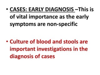 • CASES: EARLY DIAGNOSIS –This is
of vital importance as the early
symptoms are non-specific
• Culture of blood and stools are
important investigations in the
diagnosis of cases
 