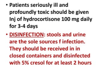 • Patients seriously ill and
profoundly toxic should be given
Inj of hydrocortisone 100 mg daily
for 3-4 days
• DISINFECTION: stools and urine
are the sole sources f infection.
They should be received in in
closed containers and disinfected
with 5% cresol for at least 2 hours
 