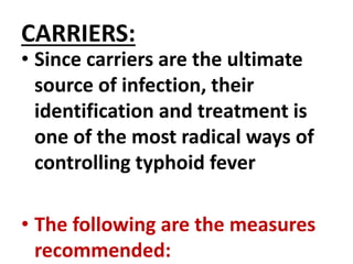 CARRIERS:
• Since carriers are the ultimate
source of infection, their
identification and treatment is
one of the most radical ways of
controlling typhoid fever
• The following are the measures
recommended:
 
