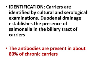 • IDENTIFICATION: Carriers are
identified by cultural and serological
examinations. Duodenal drainage
establishes the presence of
salmonella in the biliary tract of
carriers
• The antibodies are present in about
80% of chronic carriers
 