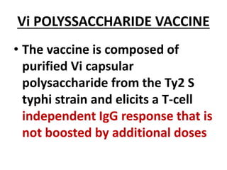 Vi POLYSSACCHARIDE VACCINE
• The vaccine is composed of
purified Vi capsular
polysaccharide from the Ty2 S
typhi strain and elicits a T-cell
independent IgG response that is
not boosted by additional doses
 