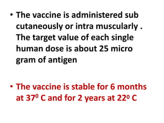 • The vaccine is administered sub
cutaneously or intra muscularly .
The target value of each single
human dose is about 25 micro
gram of antigen
• The vaccine is stable for 6 months
at 370 C and for 2 years at 220 C
 