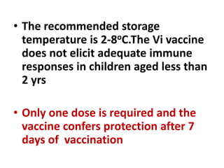 • The recommended storage
temperature is 2-8oC.The Vi vaccine
does not elicit adequate immune
responses in children aged less than
2 yrs
• Only one dose is required and the
vaccine confers protection after 7
days of vaccination
 