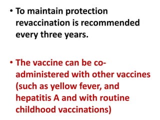 • To maintain protection
revaccination is recommended
every three years.
• The vaccine can be co-
administered with other vaccines
(such as yellow fever, and
hepatitis A and with routine
childhood vaccinations)
 
