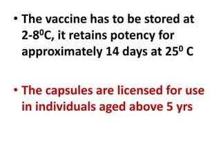 • The vaccine has to be stored at
2-80C, it retains potency for
approximately 14 days at 250 C
• The capsules are licensed for use
in individuals aged above 5 yrs
 