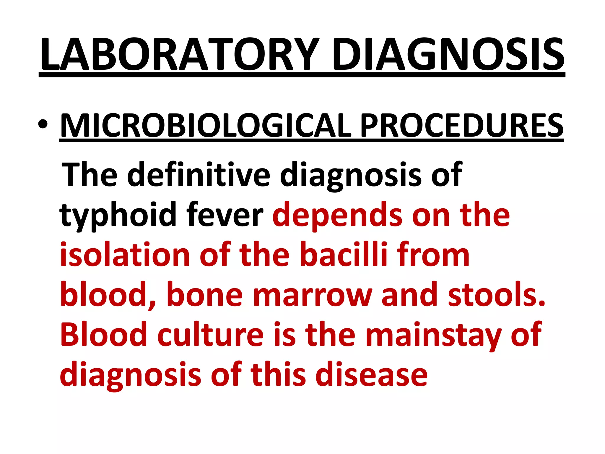 LABORATORY DIAGNOSIS
• MICROBIOLOGICAL PROCEDURES
The definitive diagnosis of
typhoid fever depends on the
isolation of the bacilli from
blood, bone marrow and stools.
Blood culture is the mainstay of
diagnosis of this disease
 