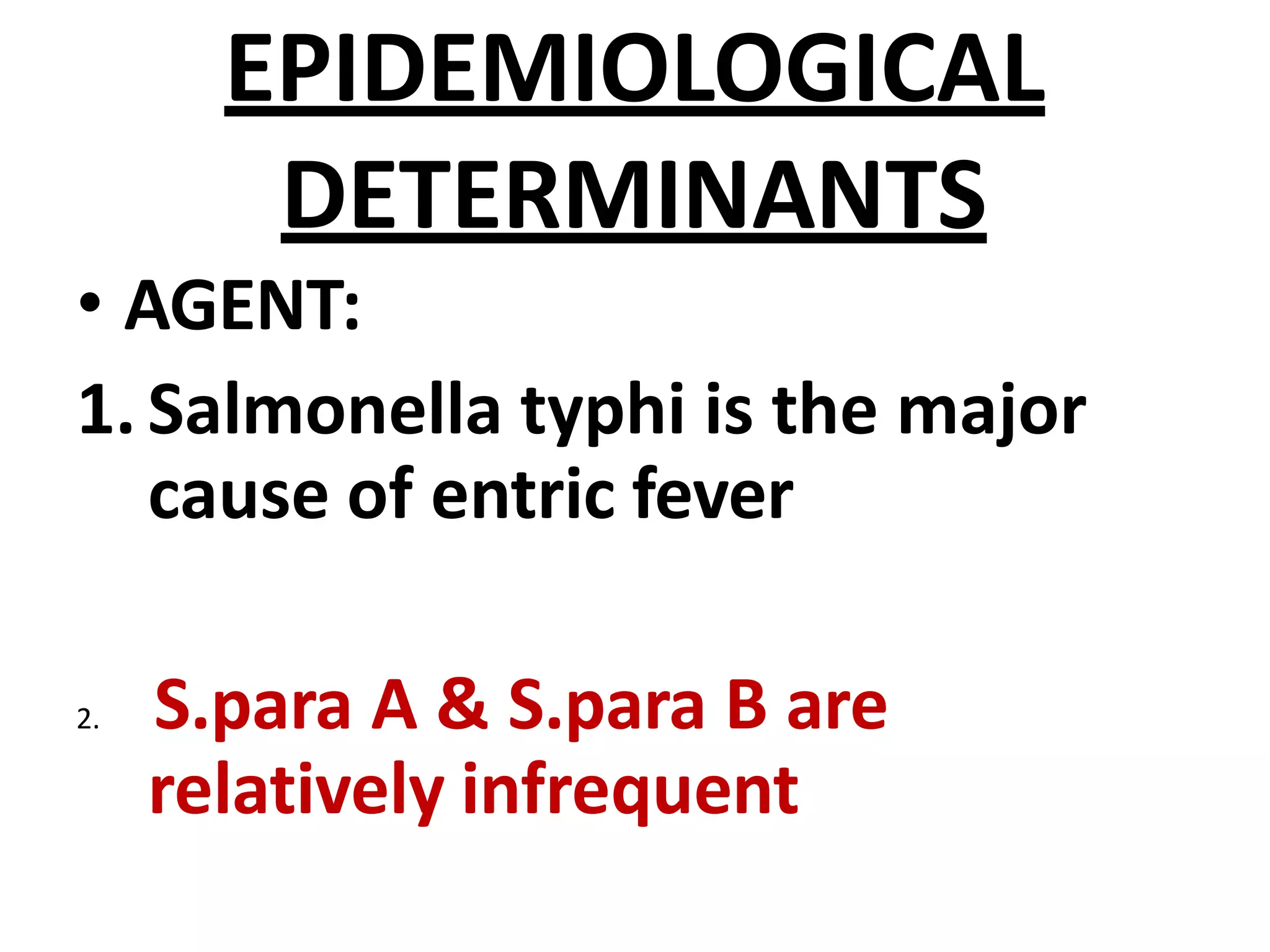 EPIDEMIOLOGICAL
DETERMINANTS
• AGENT:
1.Salmonella typhi is the major
cause of entric fever
2. S.para A & S.para B are
relatively infrequent
 