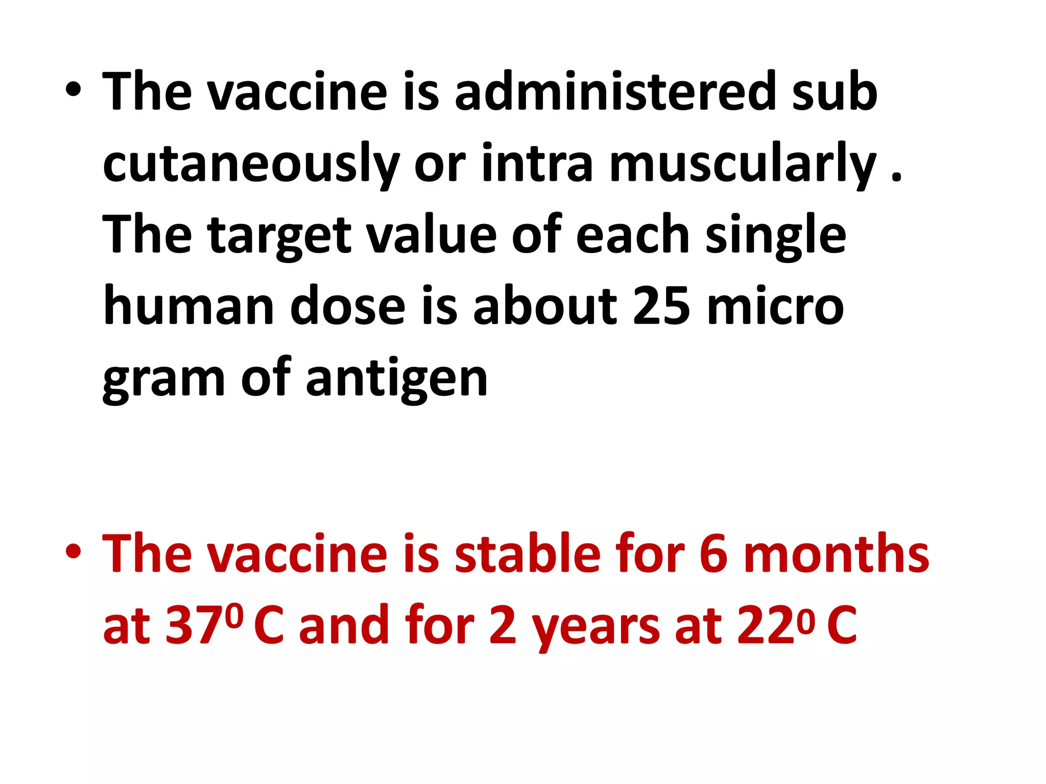 • The vaccine is administered sub
cutaneously or intra muscularly .
The target value of each single
human dose is about 25 micro
gram of antigen
• The vaccine is stable for 6 months
at 370 C and for 2 years at 220 C
 