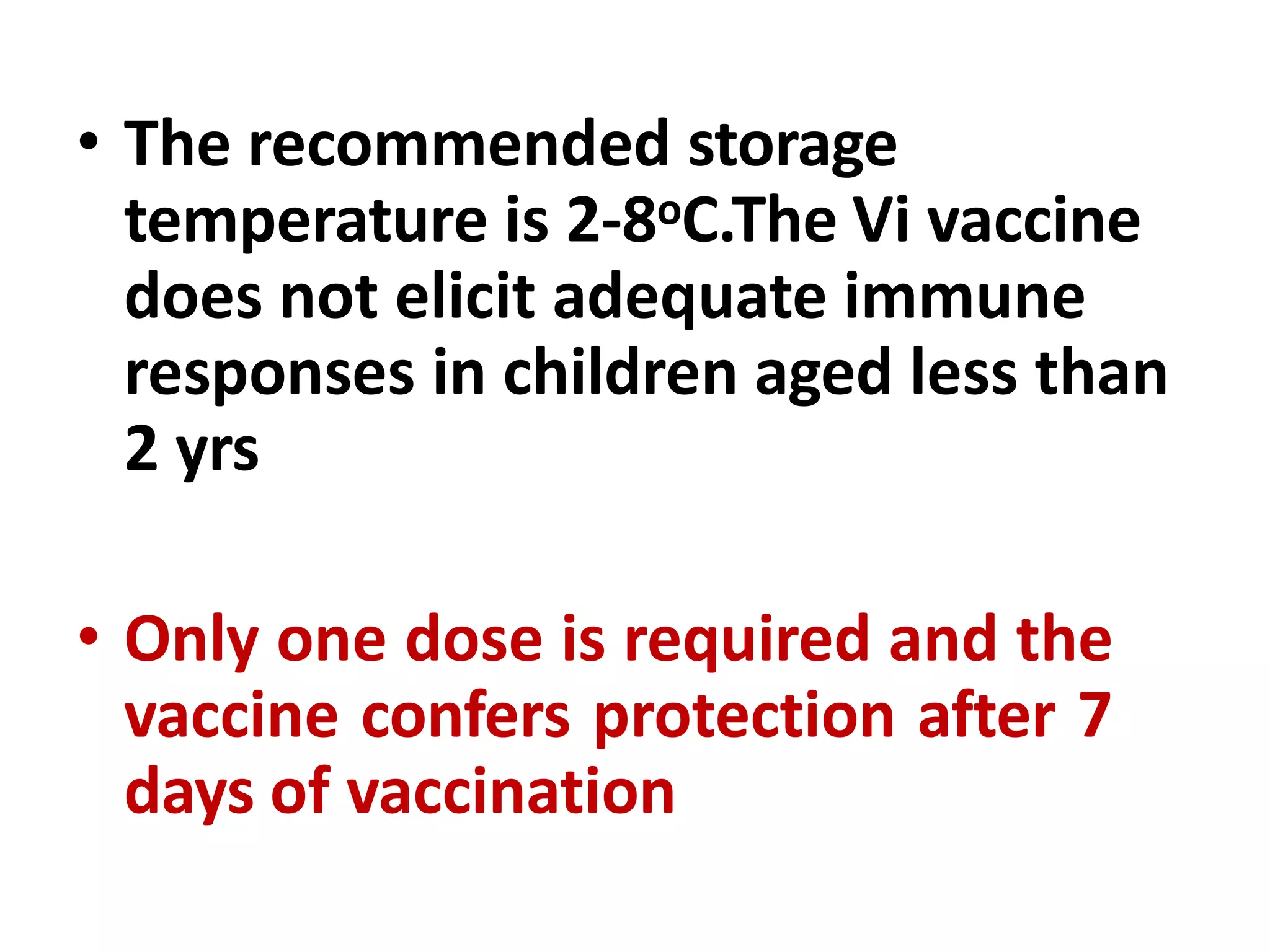 • The recommended storage
temperature is 2-8oC.The Vi vaccine
does not elicit adequate immune
responses in children aged less than
2 yrs
• Only one dose is required and the
vaccine confers protection after 7
days of vaccination
 