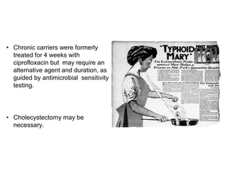 • Chronic carriers were formerly
treated for 4 weeks with
ciprofloxacin but may require an
alternative agent and duration, as
guided by antimicrobial sensitivity
testing.
• Cholecystectomy may be
necessary.
 