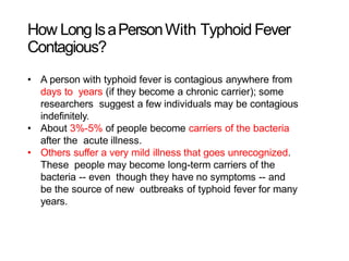 How LongIsaPersonWith Typhoid Fever
Contagious?
• A person with typhoid fever is contagious anywhere from
days to years (if they become a chronic carrier); some
researchers suggest a few individuals may be contagious
indefinitely.
• About 3%-5% of people become carriers of the bacteria
after the acute illness.
• Others suffer a very mild illness that goes unrecognized.
These people may become long-term carriers of the
bacteria -- even though they have no symptoms -- and
be the source of new outbreaks of typhoid fever for many
years.
 